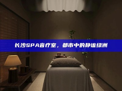 都市绿洲，长沙SPA音疗室的心灵静谧之旅
